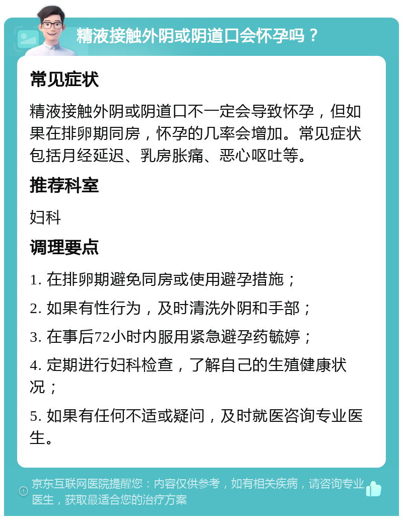 精液接触外阴或阴道口会怀孕吗？ 常见症状 精液接触外阴或阴道口不一定会导致怀孕，但如果在排卵期同房，怀孕的几率会增加。常见症状包括月经延迟、乳房胀痛、恶心呕吐等。 推荐科室 妇科 调理要点 1. 在排卵期避免同房或使用避孕措施； 2. 如果有性行为，及时清洗外阴和手部； 3. 在事后72小时内服用紧急避孕药毓婷； 4. 定期进行妇科检查，了解自己的生殖健康状况； 5. 如果有任何不适或疑问，及时就医咨询专业医生。