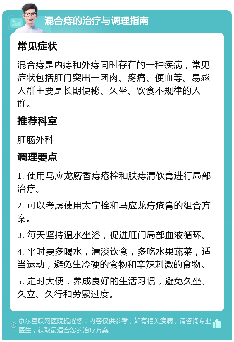 混合痔的治疗与调理指南 常见症状 混合痔是内痔和外痔同时存在的一种疾病，常见症状包括肛门突出一团肉、疼痛、便血等。易感人群主要是长期便秘、久坐、饮食不规律的人群。 推荐科室 肛肠外科 调理要点 1. 使用马应龙麝香痔疮栓和肤痔清软膏进行局部治疗。 2. 可以考虑使用太宁栓和马应龙痔疮膏的组合方案。 3. 每天坚持温水坐浴，促进肛门局部血液循环。 4. 平时要多喝水，清淡饮食，多吃水果蔬菜，适当运动，避免生冷硬的食物和辛辣刺激的食物。 5. 定时大便，养成良好的生活习惯，避免久坐、久立、久行和劳累过度。