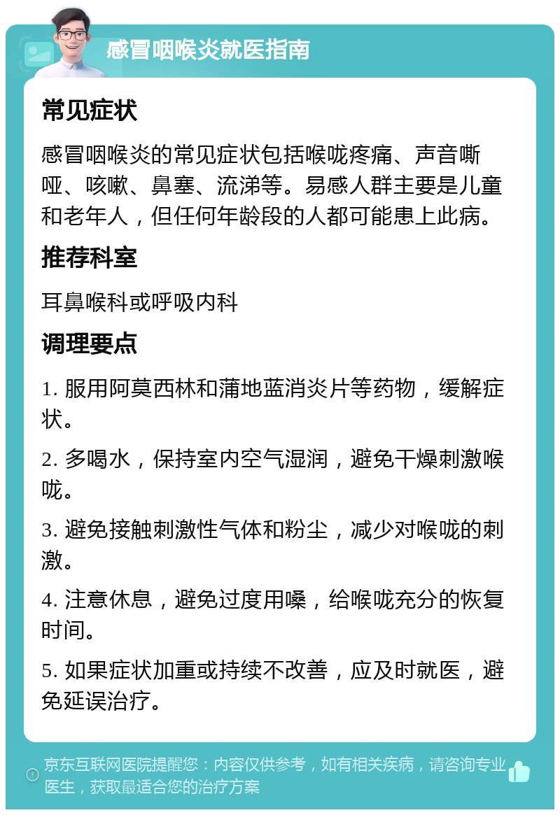 感冒咽喉炎就医指南 常见症状 感冒咽喉炎的常见症状包括喉咙疼痛、声音嘶哑、咳嗽、鼻塞、流涕等。易感人群主要是儿童和老年人，但任何年龄段的人都可能患上此病。 推荐科室 耳鼻喉科或呼吸内科 调理要点 1. 服用阿莫西林和蒲地蓝消炎片等药物，缓解症状。 2. 多喝水，保持室内空气湿润，避免干燥刺激喉咙。 3. 避免接触刺激性气体和粉尘，减少对喉咙的刺激。 4. 注意休息，避免过度用嗓，给喉咙充分的恢复时间。 5. 如果症状加重或持续不改善，应及时就医，避免延误治疗。