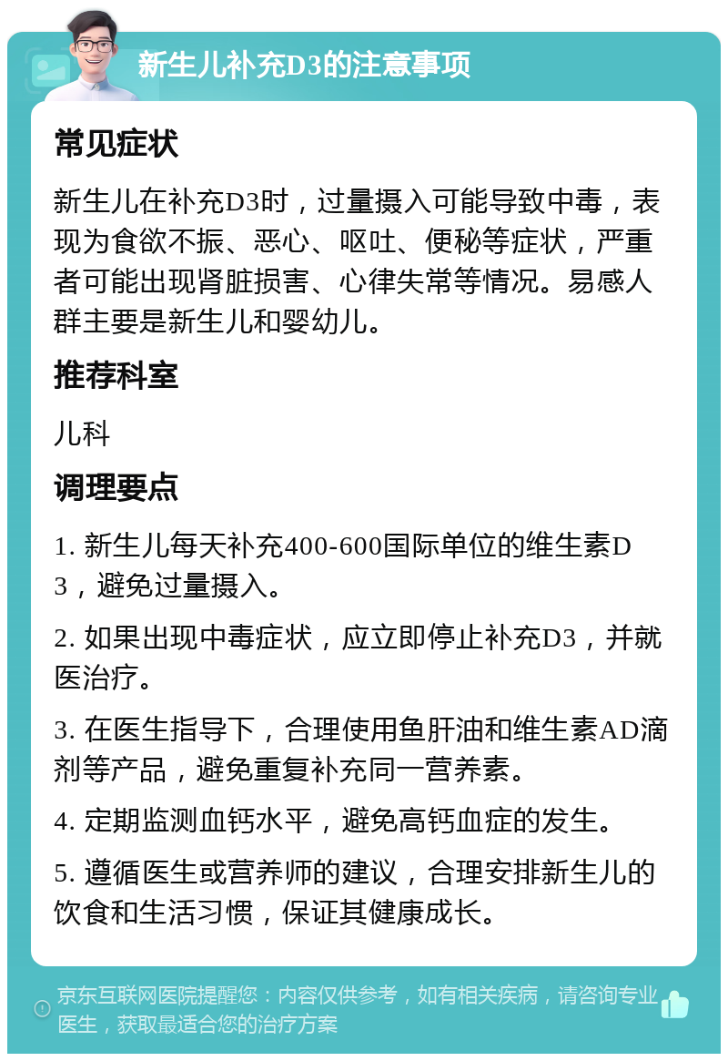 新生儿补充D3的注意事项 常见症状 新生儿在补充D3时，过量摄入可能导致中毒，表现为食欲不振、恶心、呕吐、便秘等症状，严重者可能出现肾脏损害、心律失常等情况。易感人群主要是新生儿和婴幼儿。 推荐科室 儿科 调理要点 1. 新生儿每天补充400-600国际单位的维生素D3，避免过量摄入。 2. 如果出现中毒症状，应立即停止补充D3，并就医治疗。 3. 在医生指导下，合理使用鱼肝油和维生素AD滴剂等产品，避免重复补充同一营养素。 4. 定期监测血钙水平，避免高钙血症的发生。 5. 遵循医生或营养师的建议，合理安排新生儿的饮食和生活习惯，保证其健康成长。