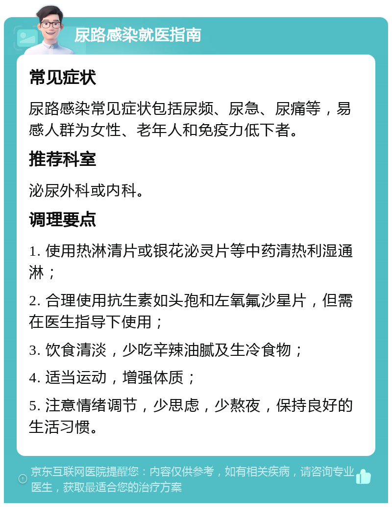 尿路感染就医指南 常见症状 尿路感染常见症状包括尿频、尿急、尿痛等，易感人群为女性、老年人和免疫力低下者。 推荐科室 泌尿外科或内科。 调理要点 1. 使用热淋清片或银花泌灵片等中药清热利湿通淋； 2. 合理使用抗生素如头孢和左氧氟沙星片，但需在医生指导下使用； 3. 饮食清淡，少吃辛辣油腻及生冷食物； 4. 适当运动，增强体质； 5. 注意情绪调节，少思虑，少熬夜，保持良好的生活习惯。