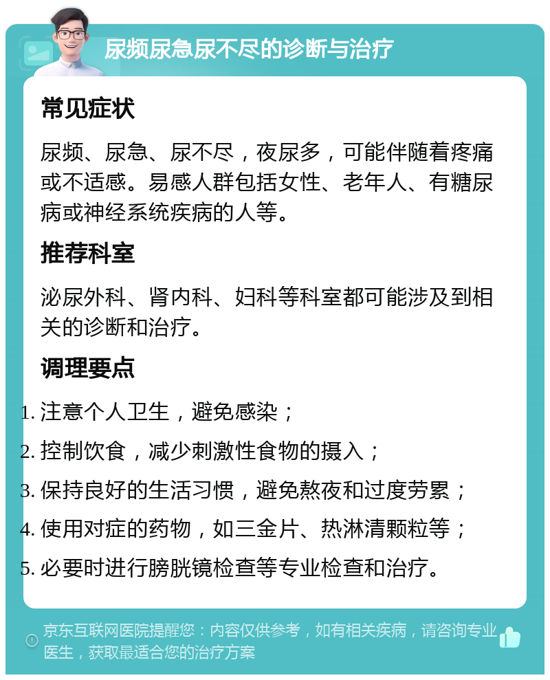 尿频尿急尿不尽的诊断与治疗 常见症状 尿频、尿急、尿不尽，夜尿多，可能伴随着疼痛或不适感。易感人群包括女性、老年人、有糖尿病或神经系统疾病的人等。 推荐科室 泌尿外科、肾内科、妇科等科室都可能涉及到相关的诊断和治疗。 调理要点 注意个人卫生，避免感染； 控制饮食，减少刺激性食物的摄入； 保持良好的生活习惯，避免熬夜和过度劳累； 使用对症的药物，如三金片、热淋清颗粒等； 必要时进行膀胱镜检查等专业检查和治疗。