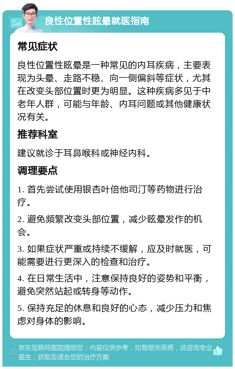 良性位置性眩晕就医指南 常见症状 良性位置性眩晕是一种常见的内耳疾病，主要表现为头晕、走路不稳、向一侧偏斜等症状，尤其在改变头部位置时更为明显。这种疾病多见于中老年人群，可能与年龄、内耳问题或其他健康状况有关。 推荐科室 建议就诊于耳鼻喉科或神经内科。 调理要点 1. 首先尝试使用银杏叶倍他司汀等药物进行治疗。 2. 避免频繁改变头部位置，减少眩晕发作的机会。 3. 如果症状严重或持续不缓解，应及时就医，可能需要进行更深入的检查和治疗。 4. 在日常生活中，注意保持良好的姿势和平衡，避免突然站起或转身等动作。 5. 保持充足的休息和良好的心态，减少压力和焦虑对身体的影响。