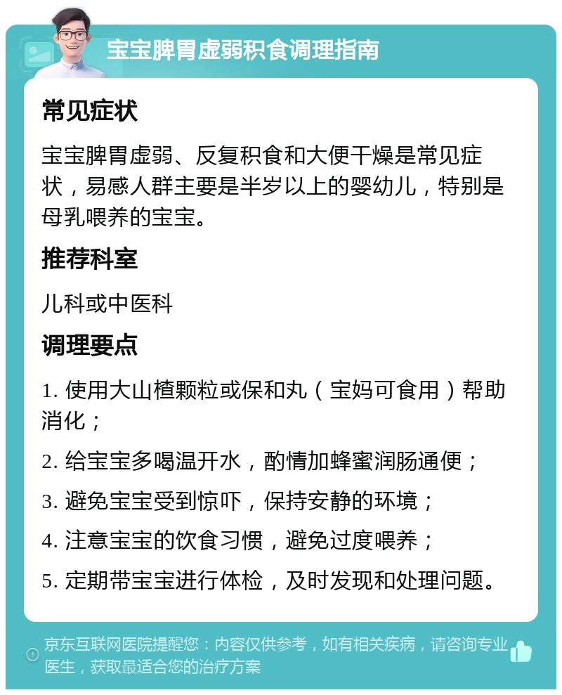 宝宝脾胃虚弱积食调理指南 常见症状 宝宝脾胃虚弱、反复积食和大便干燥是常见症状，易感人群主要是半岁以上的婴幼儿，特别是母乳喂养的宝宝。 推荐科室 儿科或中医科 调理要点 1. 使用大山楂颗粒或保和丸（宝妈可食用）帮助消化； 2. 给宝宝多喝温开水，酌情加蜂蜜润肠通便； 3. 避免宝宝受到惊吓，保持安静的环境； 4. 注意宝宝的饮食习惯，避免过度喂养； 5. 定期带宝宝进行体检，及时发现和处理问题。