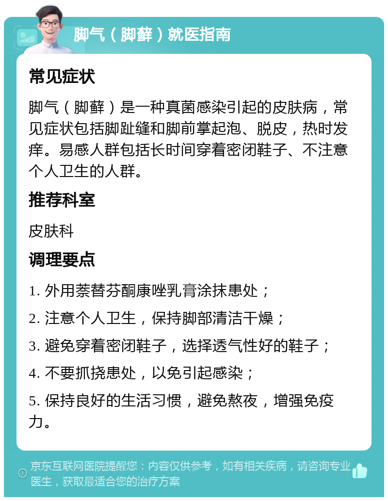 脚气（脚藓）就医指南 常见症状 脚气（脚藓）是一种真菌感染引起的皮肤病，常见症状包括脚趾缝和脚前掌起泡、脱皮，热时发痒。易感人群包括长时间穿着密闭鞋子、不注意个人卫生的人群。 推荐科室 皮肤科 调理要点 1. 外用萘替芬酮康唑乳膏涂抹患处； 2. 注意个人卫生，保持脚部清洁干燥； 3. 避免穿着密闭鞋子，选择透气性好的鞋子； 4. 不要抓挠患处，以免引起感染； 5. 保持良好的生活习惯，避免熬夜，增强免疫力。