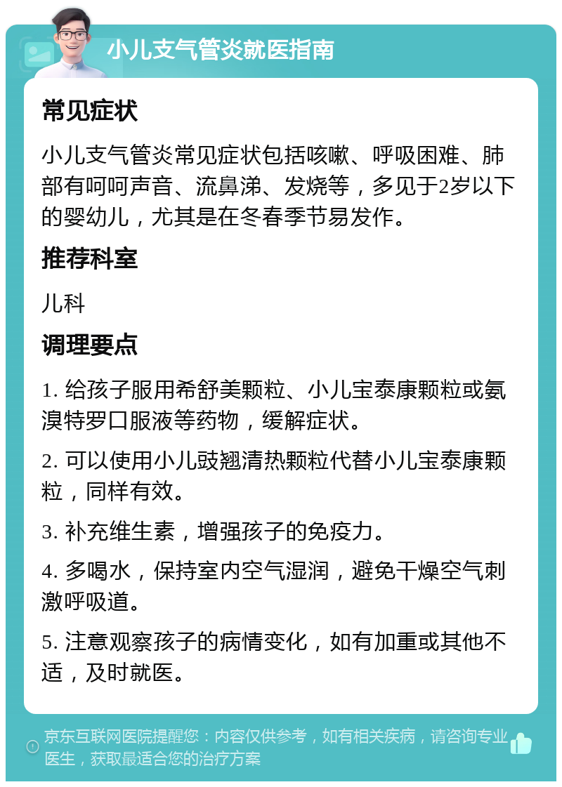 小儿支气管炎就医指南 常见症状 小儿支气管炎常见症状包括咳嗽、呼吸困难、肺部有呵呵声音、流鼻涕、发烧等，多见于2岁以下的婴幼儿，尤其是在冬春季节易发作。 推荐科室 儿科 调理要点 1. 给孩子服用希舒美颗粒、小儿宝泰康颗粒或氨溴特罗口服液等药物，缓解症状。 2. 可以使用小儿豉翘清热颗粒代替小儿宝泰康颗粒，同样有效。 3. 补充维生素，增强孩子的免疫力。 4. 多喝水，保持室内空气湿润，避免干燥空气刺激呼吸道。 5. 注意观察孩子的病情变化，如有加重或其他不适，及时就医。