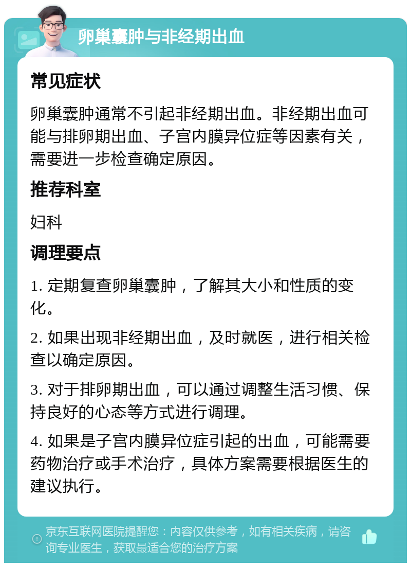 卵巢囊肿与非经期出血 常见症状 卵巢囊肿通常不引起非经期出血。非经期出血可能与排卵期出血、子宫内膜异位症等因素有关，需要进一步检查确定原因。 推荐科室 妇科 调理要点 1. 定期复查卵巢囊肿，了解其大小和性质的变化。 2. 如果出现非经期出血，及时就医，进行相关检查以确定原因。 3. 对于排卵期出血，可以通过调整生活习惯、保持良好的心态等方式进行调理。 4. 如果是子宫内膜异位症引起的出血，可能需要药物治疗或手术治疗，具体方案需要根据医生的建议执行。