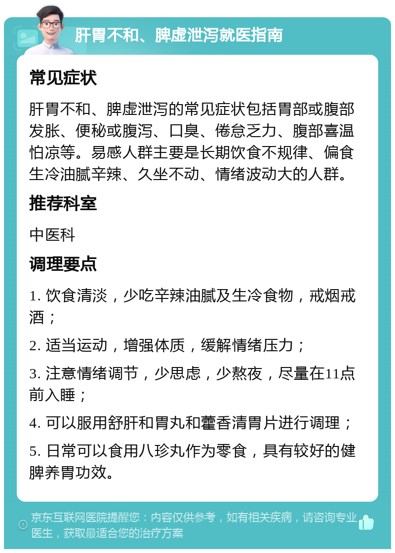 肝胃不和、脾虚泄泻就医指南 常见症状 肝胃不和、脾虚泄泻的常见症状包括胃部或腹部发胀、便秘或腹泻、口臭、倦怠乏力、腹部喜温怕凉等。易感人群主要是长期饮食不规律、偏食生冷油腻辛辣、久坐不动、情绪波动大的人群。 推荐科室 中医科 调理要点 1. 饮食清淡，少吃辛辣油腻及生冷食物，戒烟戒酒； 2. 适当运动，增强体质，缓解情绪压力； 3. 注意情绪调节，少思虑，少熬夜，尽量在11点前入睡； 4. 可以服用舒肝和胃丸和藿香清胃片进行调理； 5. 日常可以食用八珍丸作为零食，具有较好的健脾养胃功效。