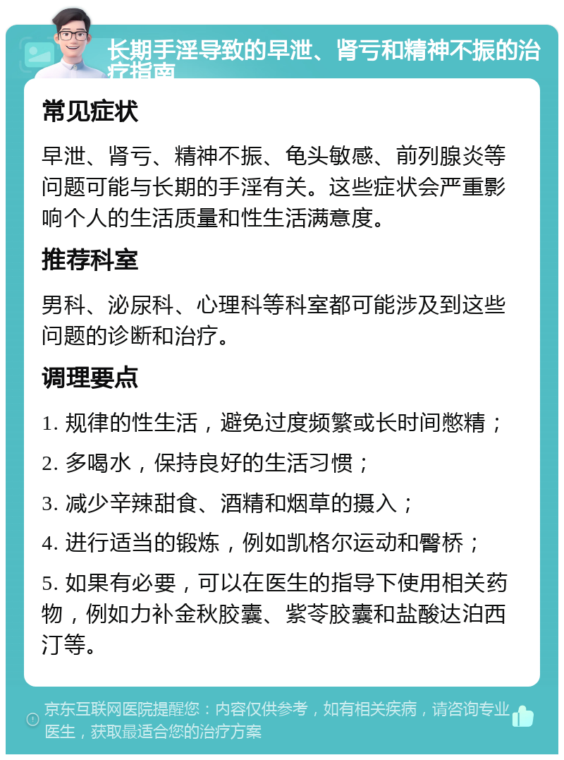 长期手淫导致的早泄、肾亏和精神不振的治疗指南 常见症状 早泄、肾亏、精神不振、龟头敏感、前列腺炎等问题可能与长期的手淫有关。这些症状会严重影响个人的生活质量和性生活满意度。 推荐科室 男科、泌尿科、心理科等科室都可能涉及到这些问题的诊断和治疗。 调理要点 1. 规律的性生活，避免过度频繁或长时间憋精； 2. 多喝水，保持良好的生活习惯； 3. 减少辛辣甜食、酒精和烟草的摄入； 4. 进行适当的锻炼，例如凯格尔运动和臀桥； 5. 如果有必要，可以在医生的指导下使用相关药物，例如力补金秋胶囊、紫苓胶囊和盐酸达泊西汀等。