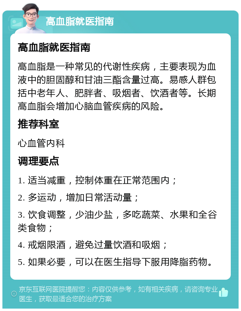 高血脂就医指南 高血脂就医指南 高血脂是一种常见的代谢性疾病，主要表现为血液中的胆固醇和甘油三酯含量过高。易感人群包括中老年人、肥胖者、吸烟者、饮酒者等。长期高血脂会增加心脑血管疾病的风险。 推荐科室 心血管内科 调理要点 1. 适当减重，控制体重在正常范围内； 2. 多运动，增加日常活动量； 3. 饮食调整，少油少盐，多吃蔬菜、水果和全谷类食物； 4. 戒烟限酒，避免过量饮酒和吸烟； 5. 如果必要，可以在医生指导下服用降脂药物。