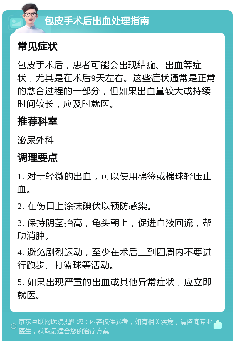 包皮手术后出血处理指南 常见症状 包皮手术后，患者可能会出现结痂、出血等症状，尤其是在术后9天左右。这些症状通常是正常的愈合过程的一部分，但如果出血量较大或持续时间较长，应及时就医。 推荐科室 泌尿外科 调理要点 1. 对于轻微的出血，可以使用棉签或棉球轻压止血。 2. 在伤口上涂抹碘伏以预防感染。 3. 保持阴茎抬高，龟头朝上，促进血液回流，帮助消肿。 4. 避免剧烈运动，至少在术后三到四周内不要进行跑步、打篮球等活动。 5. 如果出现严重的出血或其他异常症状，应立即就医。