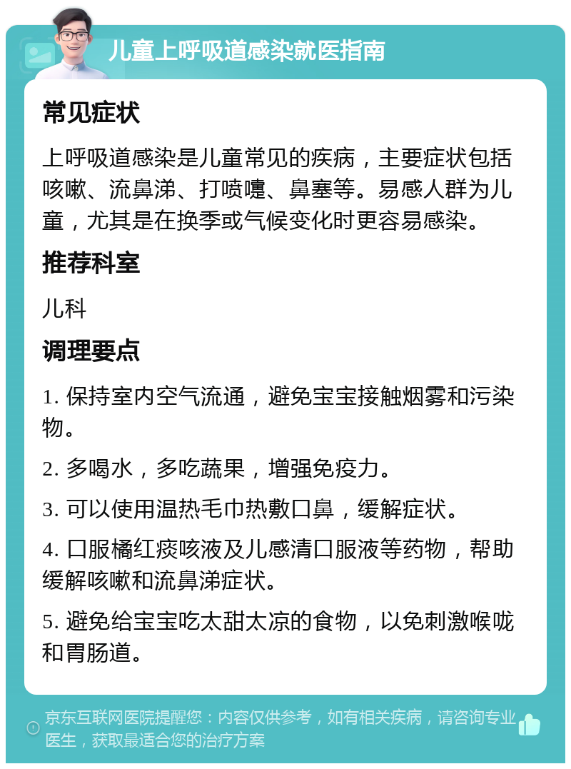 儿童上呼吸道感染就医指南 常见症状 上呼吸道感染是儿童常见的疾病，主要症状包括咳嗽、流鼻涕、打喷嚏、鼻塞等。易感人群为儿童，尤其是在换季或气候变化时更容易感染。 推荐科室 儿科 调理要点 1. 保持室内空气流通，避免宝宝接触烟雾和污染物。 2. 多喝水，多吃蔬果，增强免疫力。 3. 可以使用温热毛巾热敷口鼻，缓解症状。 4. 口服橘红痰咳液及儿感清口服液等药物，帮助缓解咳嗽和流鼻涕症状。 5. 避免给宝宝吃太甜太凉的食物，以免刺激喉咙和胃肠道。