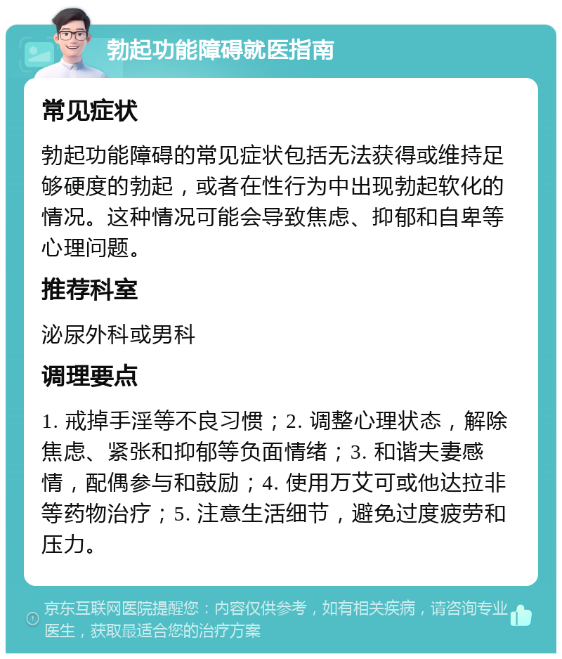 勃起功能障碍就医指南 常见症状 勃起功能障碍的常见症状包括无法获得或维持足够硬度的勃起，或者在性行为中出现勃起软化的情况。这种情况可能会导致焦虑、抑郁和自卑等心理问题。 推荐科室 泌尿外科或男科 调理要点 1. 戒掉手淫等不良习惯；2. 调整心理状态，解除焦虑、紧张和抑郁等负面情绪；3. 和谐夫妻感情，配偶参与和鼓励；4. 使用万艾可或他达拉非等药物治疗；5. 注意生活细节，避免过度疲劳和压力。