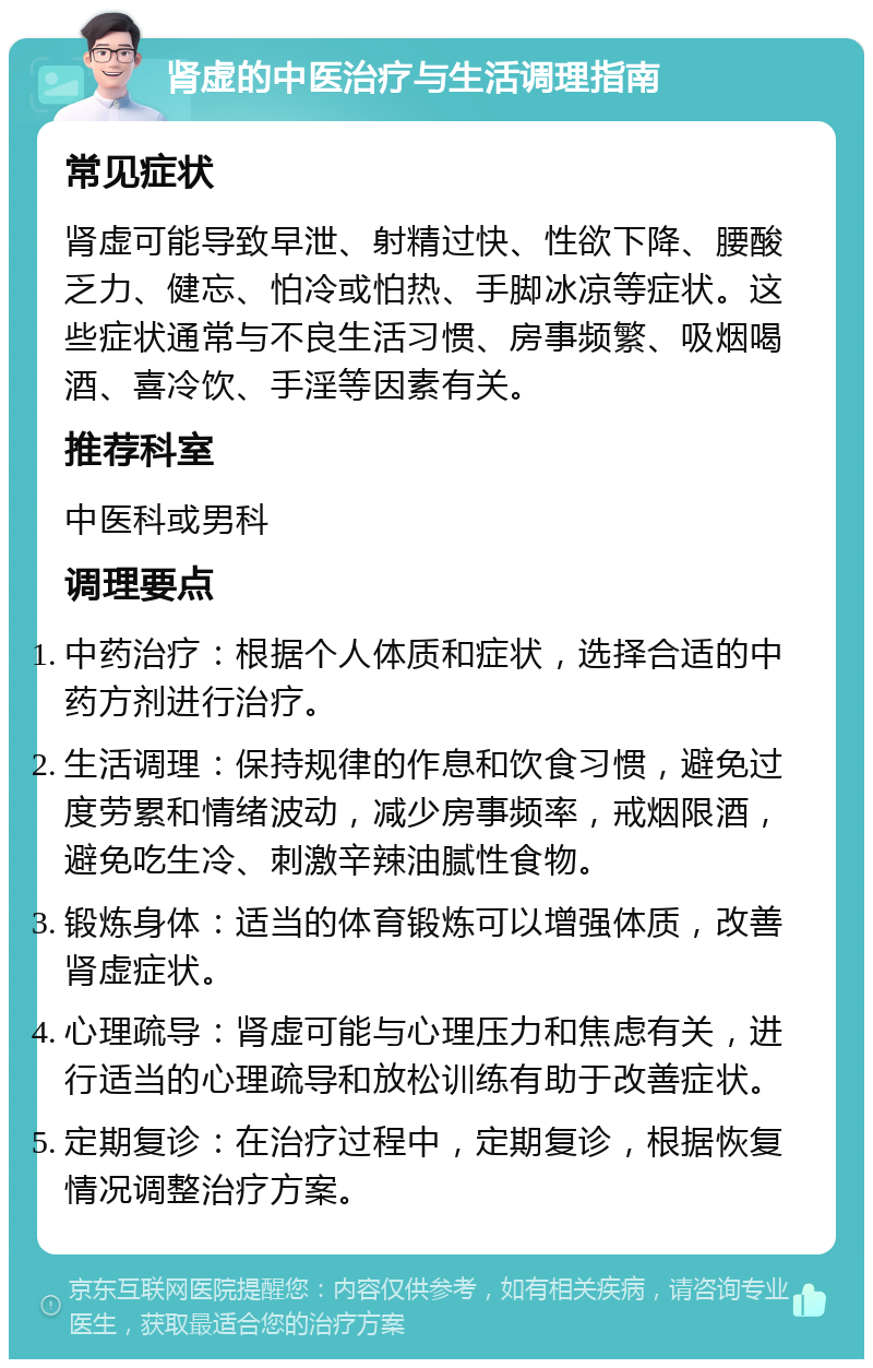 肾虚的中医治疗与生活调理指南 常见症状 肾虚可能导致早泄、射精过快、性欲下降、腰酸乏力、健忘、怕冷或怕热、手脚冰凉等症状。这些症状通常与不良生活习惯、房事频繁、吸烟喝酒、喜冷饮、手淫等因素有关。 推荐科室 中医科或男科 调理要点 中药治疗：根据个人体质和症状，选择合适的中药方剂进行治疗。 生活调理：保持规律的作息和饮食习惯，避免过度劳累和情绪波动，减少房事频率，戒烟限酒，避免吃生冷、刺激辛辣油腻性食物。 锻炼身体：适当的体育锻炼可以增强体质，改善肾虚症状。 心理疏导：肾虚可能与心理压力和焦虑有关，进行适当的心理疏导和放松训练有助于改善症状。 定期复诊：在治疗过程中，定期复诊，根据恢复情况调整治疗方案。