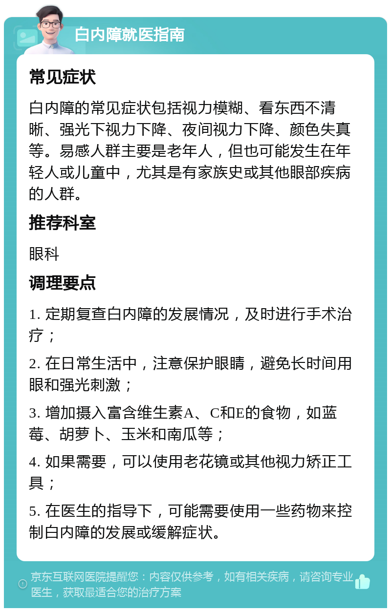 白内障就医指南 常见症状 白内障的常见症状包括视力模糊、看东西不清晰、强光下视力下降、夜间视力下降、颜色失真等。易感人群主要是老年人，但也可能发生在年轻人或儿童中，尤其是有家族史或其他眼部疾病的人群。 推荐科室 眼科 调理要点 1. 定期复查白内障的发展情况，及时进行手术治疗； 2. 在日常生活中，注意保护眼睛，避免长时间用眼和强光刺激； 3. 增加摄入富含维生素A、C和E的食物，如蓝莓、胡萝卜、玉米和南瓜等； 4. 如果需要，可以使用老花镜或其他视力矫正工具； 5. 在医生的指导下，可能需要使用一些药物来控制白内障的发展或缓解症状。