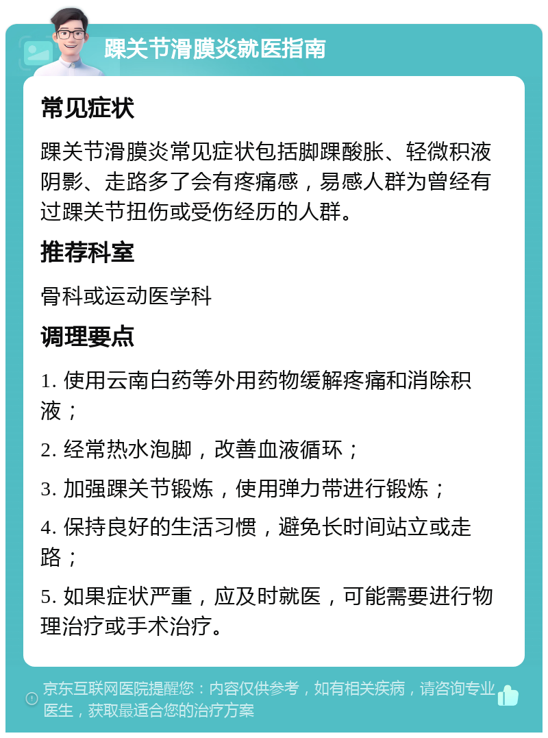 踝关节滑膜炎就医指南 常见症状 踝关节滑膜炎常见症状包括脚踝酸胀、轻微积液阴影、走路多了会有疼痛感，易感人群为曾经有过踝关节扭伤或受伤经历的人群。 推荐科室 骨科或运动医学科 调理要点 1. 使用云南白药等外用药物缓解疼痛和消除积液； 2. 经常热水泡脚，改善血液循环； 3. 加强踝关节锻炼，使用弹力带进行锻炼； 4. 保持良好的生活习惯，避免长时间站立或走路； 5. 如果症状严重，应及时就医，可能需要进行物理治疗或手术治疗。