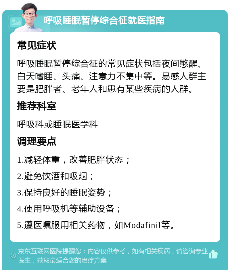 呼吸睡眠暂停综合征就医指南 常见症状 呼吸睡眠暂停综合征的常见症状包括夜间憋醒、白天嗜睡、头痛、注意力不集中等。易感人群主要是肥胖者、老年人和患有某些疾病的人群。 推荐科室 呼吸科或睡眠医学科 调理要点 1.减轻体重，改善肥胖状态； 2.避免饮酒和吸烟； 3.保持良好的睡眠姿势； 4.使用呼吸机等辅助设备； 5.遵医嘱服用相关药物，如Modafinil等。