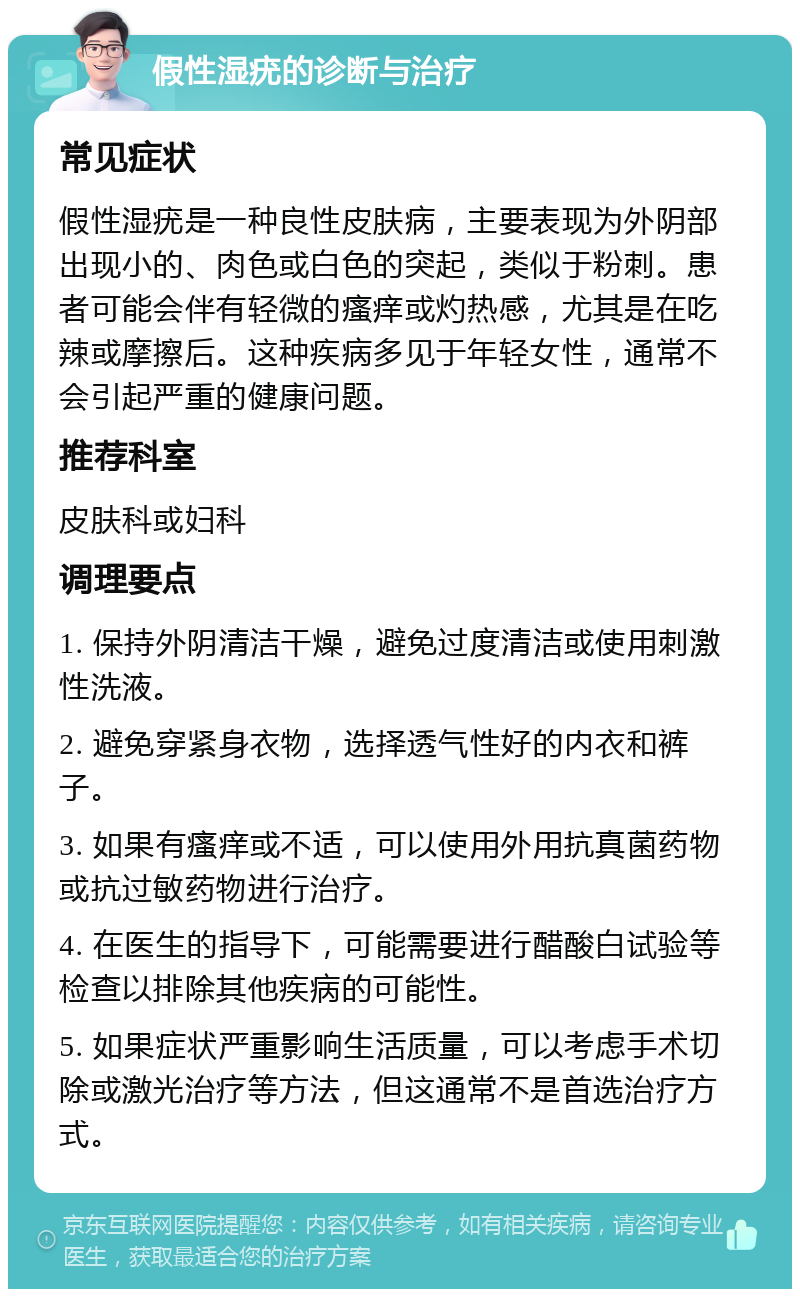 假性湿疣的诊断与治疗 常见症状 假性湿疣是一种良性皮肤病，主要表现为外阴部出现小的、肉色或白色的突起，类似于粉刺。患者可能会伴有轻微的瘙痒或灼热感，尤其是在吃辣或摩擦后。这种疾病多见于年轻女性，通常不会引起严重的健康问题。 推荐科室 皮肤科或妇科 调理要点 1. 保持外阴清洁干燥，避免过度清洁或使用刺激性洗液。 2. 避免穿紧身衣物，选择透气性好的内衣和裤子。 3. 如果有瘙痒或不适，可以使用外用抗真菌药物或抗过敏药物进行治疗。 4. 在医生的指导下，可能需要进行醋酸白试验等检查以排除其他疾病的可能性。 5. 如果症状严重影响生活质量，可以考虑手术切除或激光治疗等方法，但这通常不是首选治疗方式。