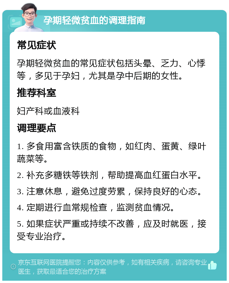 孕期轻微贫血的调理指南 常见症状 孕期轻微贫血的常见症状包括头晕、乏力、心悸等，多见于孕妇，尤其是孕中后期的女性。 推荐科室 妇产科或血液科 调理要点 1. 多食用富含铁质的食物，如红肉、蛋黄、绿叶蔬菜等。 2. 补充多糖铁等铁剂，帮助提高血红蛋白水平。 3. 注意休息，避免过度劳累，保持良好的心态。 4. 定期进行血常规检查，监测贫血情况。 5. 如果症状严重或持续不改善，应及时就医，接受专业治疗。