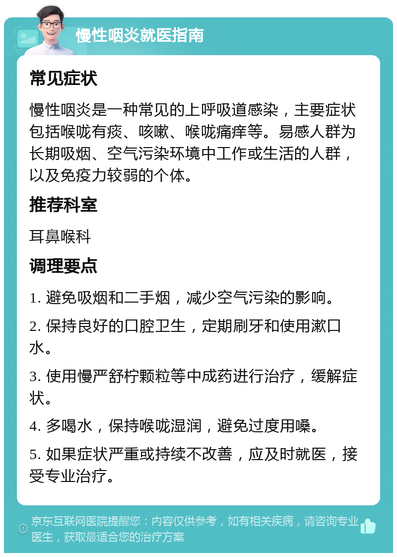 慢性咽炎就医指南 常见症状 慢性咽炎是一种常见的上呼吸道感染，主要症状包括喉咙有痰、咳嗽、喉咙痛痒等。易感人群为长期吸烟、空气污染环境中工作或生活的人群，以及免疫力较弱的个体。 推荐科室 耳鼻喉科 调理要点 1. 避免吸烟和二手烟，减少空气污染的影响。 2. 保持良好的口腔卫生，定期刷牙和使用漱口水。 3. 使用慢严舒柠颗粒等中成药进行治疗，缓解症状。 4. 多喝水，保持喉咙湿润，避免过度用嗓。 5. 如果症状严重或持续不改善，应及时就医，接受专业治疗。