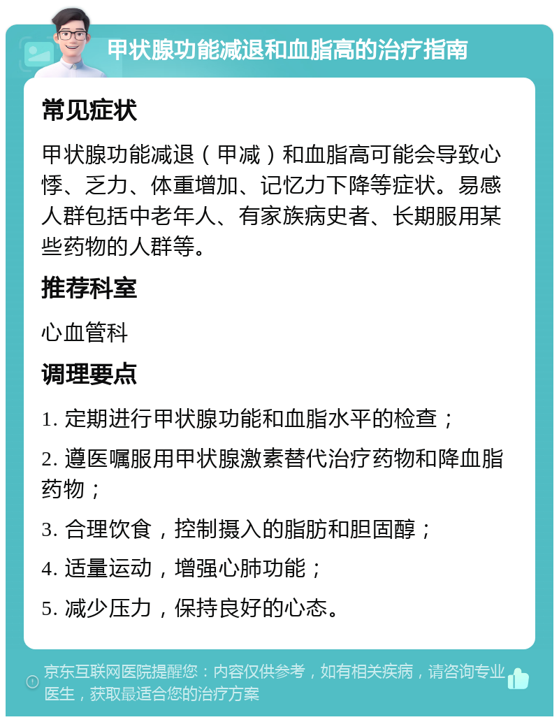 甲状腺功能减退和血脂高的治疗指南 常见症状 甲状腺功能减退（甲减）和血脂高可能会导致心悸、乏力、体重增加、记忆力下降等症状。易感人群包括中老年人、有家族病史者、长期服用某些药物的人群等。 推荐科室 心血管科 调理要点 1. 定期进行甲状腺功能和血脂水平的检查； 2. 遵医嘱服用甲状腺激素替代治疗药物和降血脂药物； 3. 合理饮食，控制摄入的脂肪和胆固醇； 4. 适量运动，增强心肺功能； 5. 减少压力，保持良好的心态。