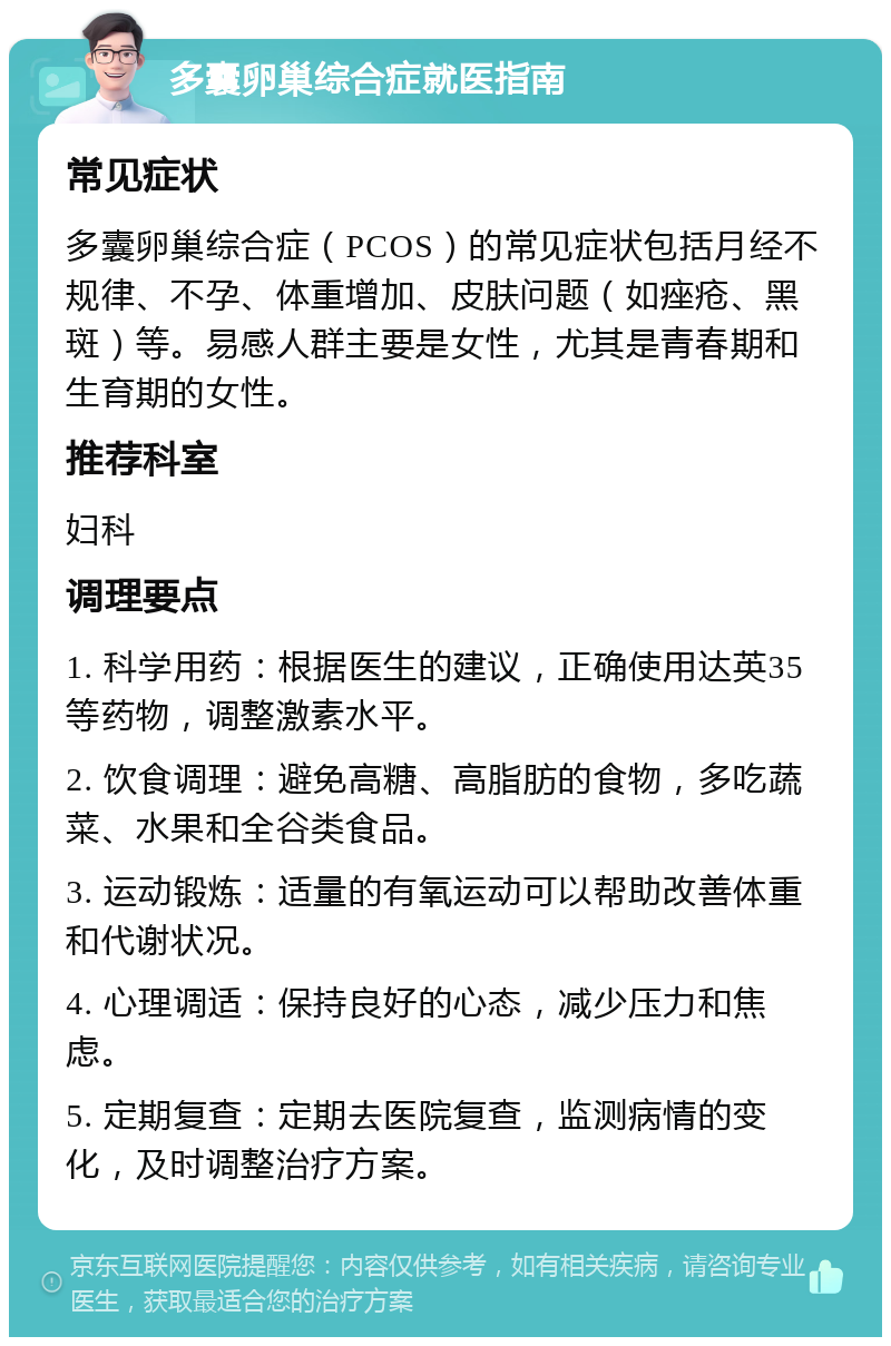 多囊卵巢综合症就医指南 常见症状 多囊卵巢综合症（PCOS）的常见症状包括月经不规律、不孕、体重增加、皮肤问题（如痤疮、黑斑）等。易感人群主要是女性，尤其是青春期和生育期的女性。 推荐科室 妇科 调理要点 1. 科学用药：根据医生的建议，正确使用达英35等药物，调整激素水平。 2. 饮食调理：避免高糖、高脂肪的食物，多吃蔬菜、水果和全谷类食品。 3. 运动锻炼：适量的有氧运动可以帮助改善体重和代谢状况。 4. 心理调适：保持良好的心态，减少压力和焦虑。 5. 定期复查：定期去医院复查，监测病情的变化，及时调整治疗方案。