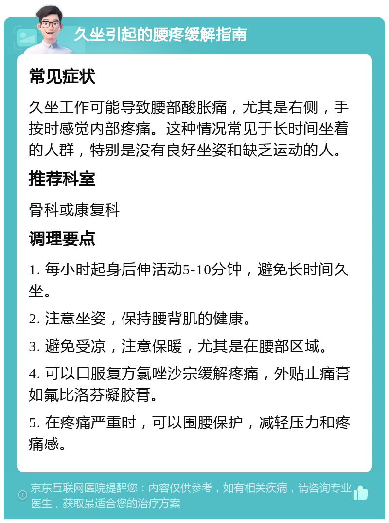 久坐引起的腰疼缓解指南 常见症状 久坐工作可能导致腰部酸胀痛，尤其是右侧，手按时感觉内部疼痛。这种情况常见于长时间坐着的人群，特别是没有良好坐姿和缺乏运动的人。 推荐科室 骨科或康复科 调理要点 1. 每小时起身后伸活动5-10分钟，避免长时间久坐。 2. 注意坐姿，保持腰背肌的健康。 3. 避免受凉，注意保暖，尤其是在腰部区域。 4. 可以口服复方氯唑沙宗缓解疼痛，外贴止痛膏如氟比洛芬凝胶膏。 5. 在疼痛严重时，可以围腰保护，减轻压力和疼痛感。