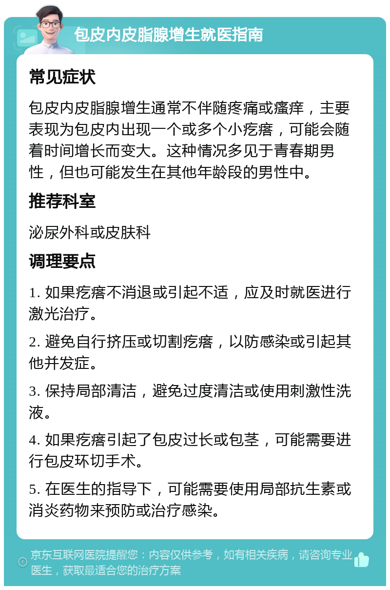 包皮内皮脂腺增生就医指南 常见症状 包皮内皮脂腺增生通常不伴随疼痛或瘙痒，主要表现为包皮内出现一个或多个小疙瘩，可能会随着时间增长而变大。这种情况多见于青春期男性，但也可能发生在其他年龄段的男性中。 推荐科室 泌尿外科或皮肤科 调理要点 1. 如果疙瘩不消退或引起不适，应及时就医进行激光治疗。 2. 避免自行挤压或切割疙瘩，以防感染或引起其他并发症。 3. 保持局部清洁，避免过度清洁或使用刺激性洗液。 4. 如果疙瘩引起了包皮过长或包茎，可能需要进行包皮环切手术。 5. 在医生的指导下，可能需要使用局部抗生素或消炎药物来预防或治疗感染。