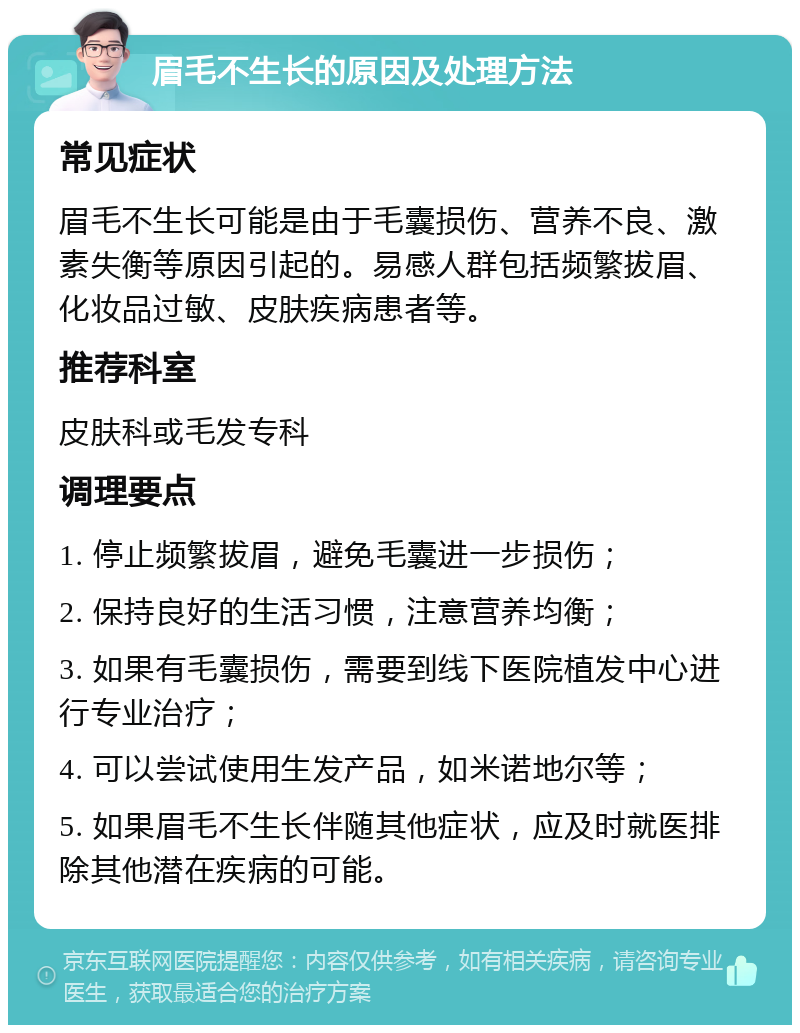 眉毛不生长的原因及处理方法 常见症状 眉毛不生长可能是由于毛囊损伤、营养不良、激素失衡等原因引起的。易感人群包括频繁拔眉、化妆品过敏、皮肤疾病患者等。 推荐科室 皮肤科或毛发专科 调理要点 1. 停止频繁拔眉，避免毛囊进一步损伤； 2. 保持良好的生活习惯，注意营养均衡； 3. 如果有毛囊损伤，需要到线下医院植发中心进行专业治疗； 4. 可以尝试使用生发产品，如米诺地尔等； 5. 如果眉毛不生长伴随其他症状，应及时就医排除其他潜在疾病的可能。