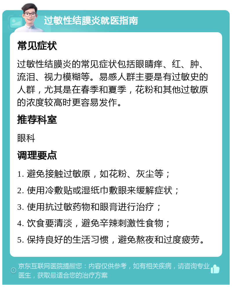 过敏性结膜炎就医指南 常见症状 过敏性结膜炎的常见症状包括眼睛痒、红、肿、流泪、视力模糊等。易感人群主要是有过敏史的人群，尤其是在春季和夏季，花粉和其他过敏原的浓度较高时更容易发作。 推荐科室 眼科 调理要点 1. 避免接触过敏原，如花粉、灰尘等； 2. 使用冷敷贴或湿纸巾敷眼来缓解症状； 3. 使用抗过敏药物和眼膏进行治疗； 4. 饮食要清淡，避免辛辣刺激性食物； 5. 保持良好的生活习惯，避免熬夜和过度疲劳。