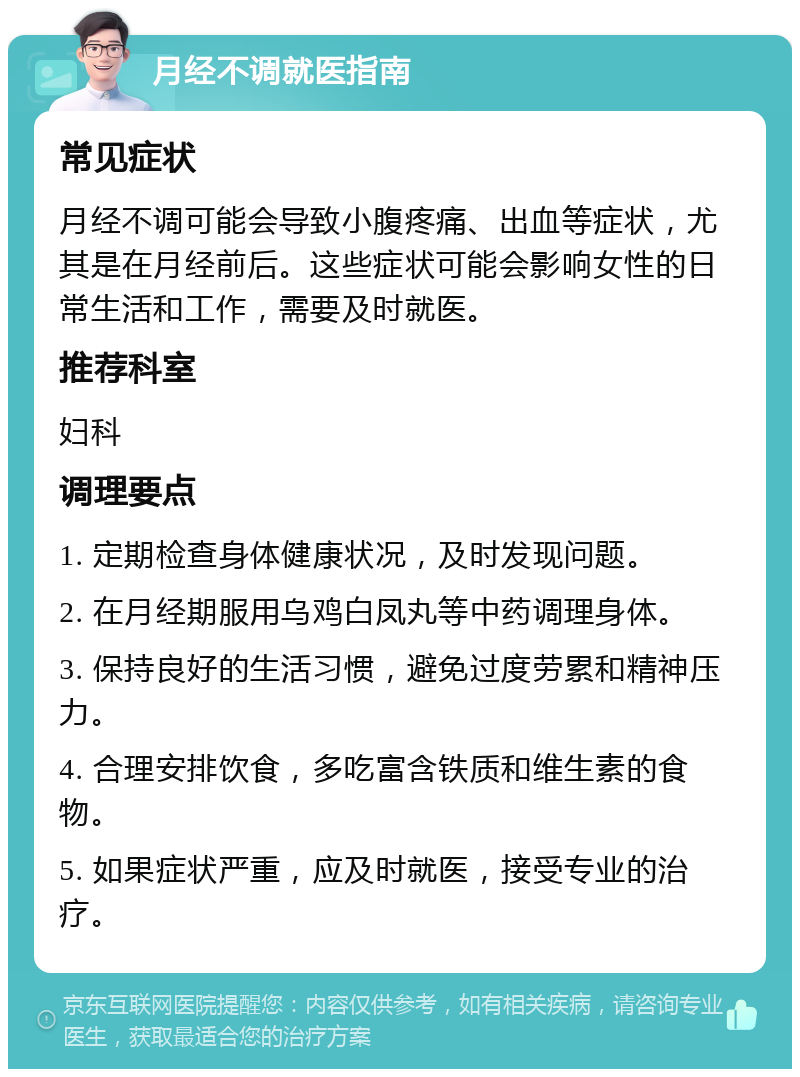 月经不调就医指南 常见症状 月经不调可能会导致小腹疼痛、出血等症状，尤其是在月经前后。这些症状可能会影响女性的日常生活和工作，需要及时就医。 推荐科室 妇科 调理要点 1. 定期检查身体健康状况，及时发现问题。 2. 在月经期服用乌鸡白凤丸等中药调理身体。 3. 保持良好的生活习惯，避免过度劳累和精神压力。 4. 合理安排饮食，多吃富含铁质和维生素的食物。 5. 如果症状严重，应及时就医，接受专业的治疗。