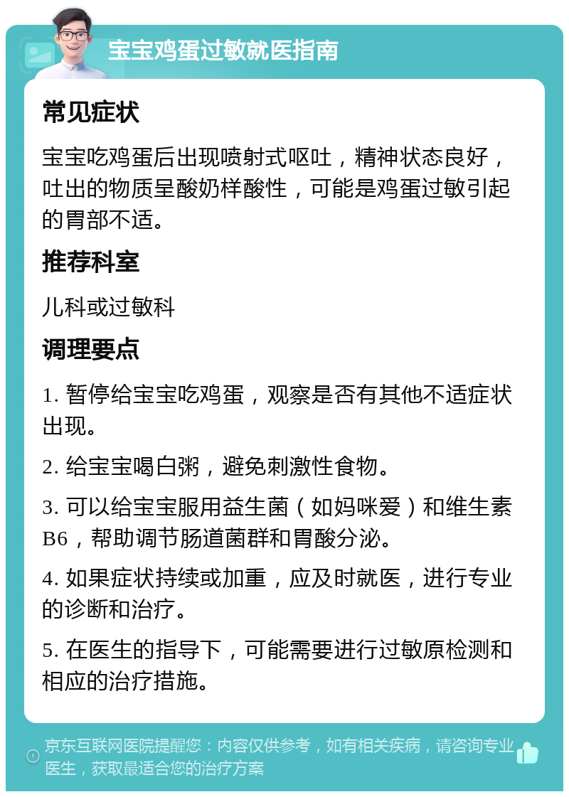 宝宝鸡蛋过敏就医指南 常见症状 宝宝吃鸡蛋后出现喷射式呕吐，精神状态良好，吐出的物质呈酸奶样酸性，可能是鸡蛋过敏引起的胃部不适。 推荐科室 儿科或过敏科 调理要点 1. 暂停给宝宝吃鸡蛋，观察是否有其他不适症状出现。 2. 给宝宝喝白粥，避免刺激性食物。 3. 可以给宝宝服用益生菌（如妈咪爱）和维生素B6，帮助调节肠道菌群和胃酸分泌。 4. 如果症状持续或加重，应及时就医，进行专业的诊断和治疗。 5. 在医生的指导下，可能需要进行过敏原检测和相应的治疗措施。