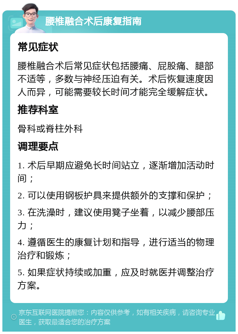 腰椎融合术后康复指南 常见症状 腰椎融合术后常见症状包括腰痛、屁股痛、腿部不适等，多数与神经压迫有关。术后恢复速度因人而异，可能需要较长时间才能完全缓解症状。 推荐科室 骨科或脊柱外科 调理要点 1. 术后早期应避免长时间站立，逐渐增加活动时间； 2. 可以使用钢板护具来提供额外的支撑和保护； 3. 在洗澡时，建议使用凳子坐着，以减少腰部压力； 4. 遵循医生的康复计划和指导，进行适当的物理治疗和锻炼； 5. 如果症状持续或加重，应及时就医并调整治疗方案。