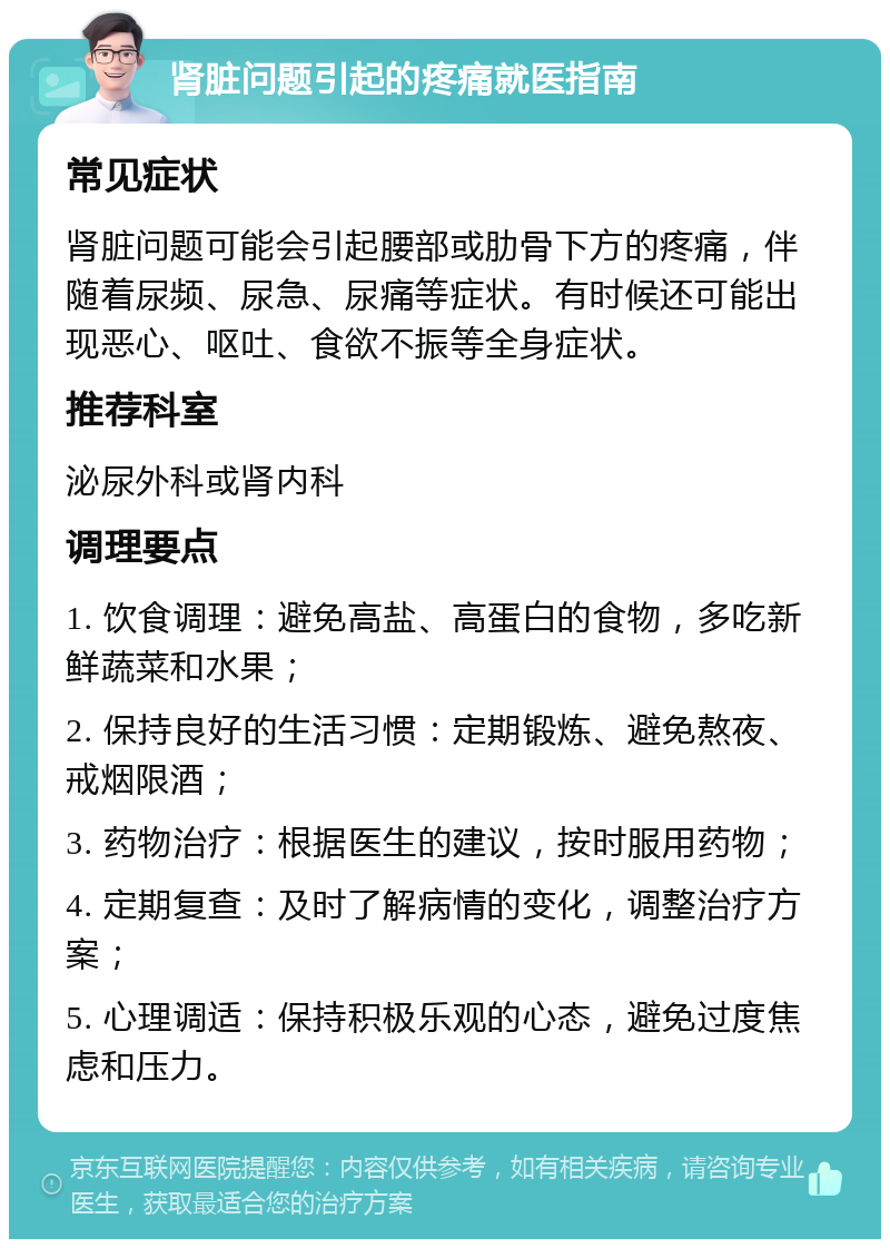 肾脏问题引起的疼痛就医指南 常见症状 肾脏问题可能会引起腰部或肋骨下方的疼痛，伴随着尿频、尿急、尿痛等症状。有时候还可能出现恶心、呕吐、食欲不振等全身症状。 推荐科室 泌尿外科或肾内科 调理要点 1. 饮食调理：避免高盐、高蛋白的食物，多吃新鲜蔬菜和水果； 2. 保持良好的生活习惯：定期锻炼、避免熬夜、戒烟限酒； 3. 药物治疗：根据医生的建议，按时服用药物； 4. 定期复查：及时了解病情的变化，调整治疗方案； 5. 心理调适：保持积极乐观的心态，避免过度焦虑和压力。