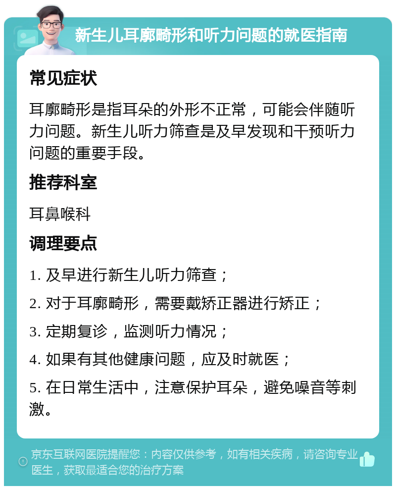 新生儿耳廓畸形和听力问题的就医指南 常见症状 耳廓畸形是指耳朵的外形不正常，可能会伴随听力问题。新生儿听力筛查是及早发现和干预听力问题的重要手段。 推荐科室 耳鼻喉科 调理要点 1. 及早进行新生儿听力筛查； 2. 对于耳廓畸形，需要戴矫正器进行矫正； 3. 定期复诊，监测听力情况； 4. 如果有其他健康问题，应及时就医； 5. 在日常生活中，注意保护耳朵，避免噪音等刺激。