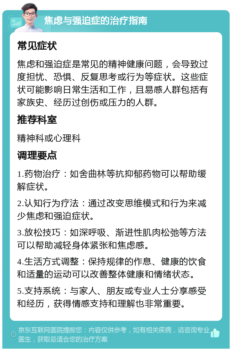 焦虑与强迫症的治疗指南 常见症状 焦虑和强迫症是常见的精神健康问题，会导致过度担忧、恐惧、反复思考或行为等症状。这些症状可能影响日常生活和工作，且易感人群包括有家族史、经历过创伤或压力的人群。 推荐科室 精神科或心理科 调理要点 1.药物治疗：如舍曲林等抗抑郁药物可以帮助缓解症状。 2.认知行为疗法：通过改变思维模式和行为来减少焦虑和强迫症状。 3.放松技巧：如深呼吸、渐进性肌肉松弛等方法可以帮助减轻身体紧张和焦虑感。 4.生活方式调整：保持规律的作息、健康的饮食和适量的运动可以改善整体健康和情绪状态。 5.支持系统：与家人、朋友或专业人士分享感受和经历，获得情感支持和理解也非常重要。