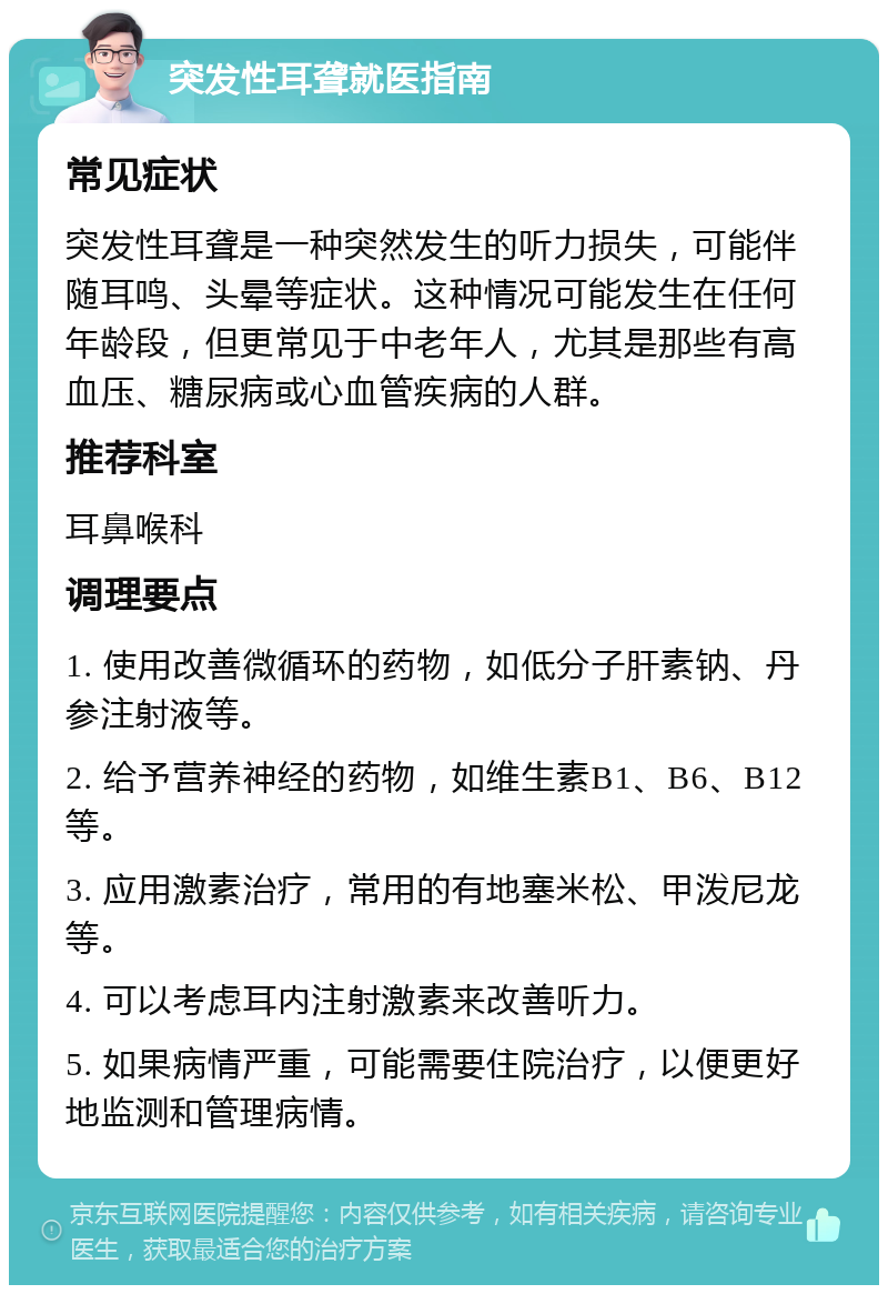 突发性耳聋就医指南 常见症状 突发性耳聋是一种突然发生的听力损失，可能伴随耳鸣、头晕等症状。这种情况可能发生在任何年龄段，但更常见于中老年人，尤其是那些有高血压、糖尿病或心血管疾病的人群。 推荐科室 耳鼻喉科 调理要点 1. 使用改善微循环的药物，如低分子肝素钠、丹参注射液等。 2. 给予营养神经的药物，如维生素B1、B6、B12等。 3. 应用激素治疗，常用的有地塞米松、甲泼尼龙等。 4. 可以考虑耳内注射激素来改善听力。 5. 如果病情严重，可能需要住院治疗，以便更好地监测和管理病情。