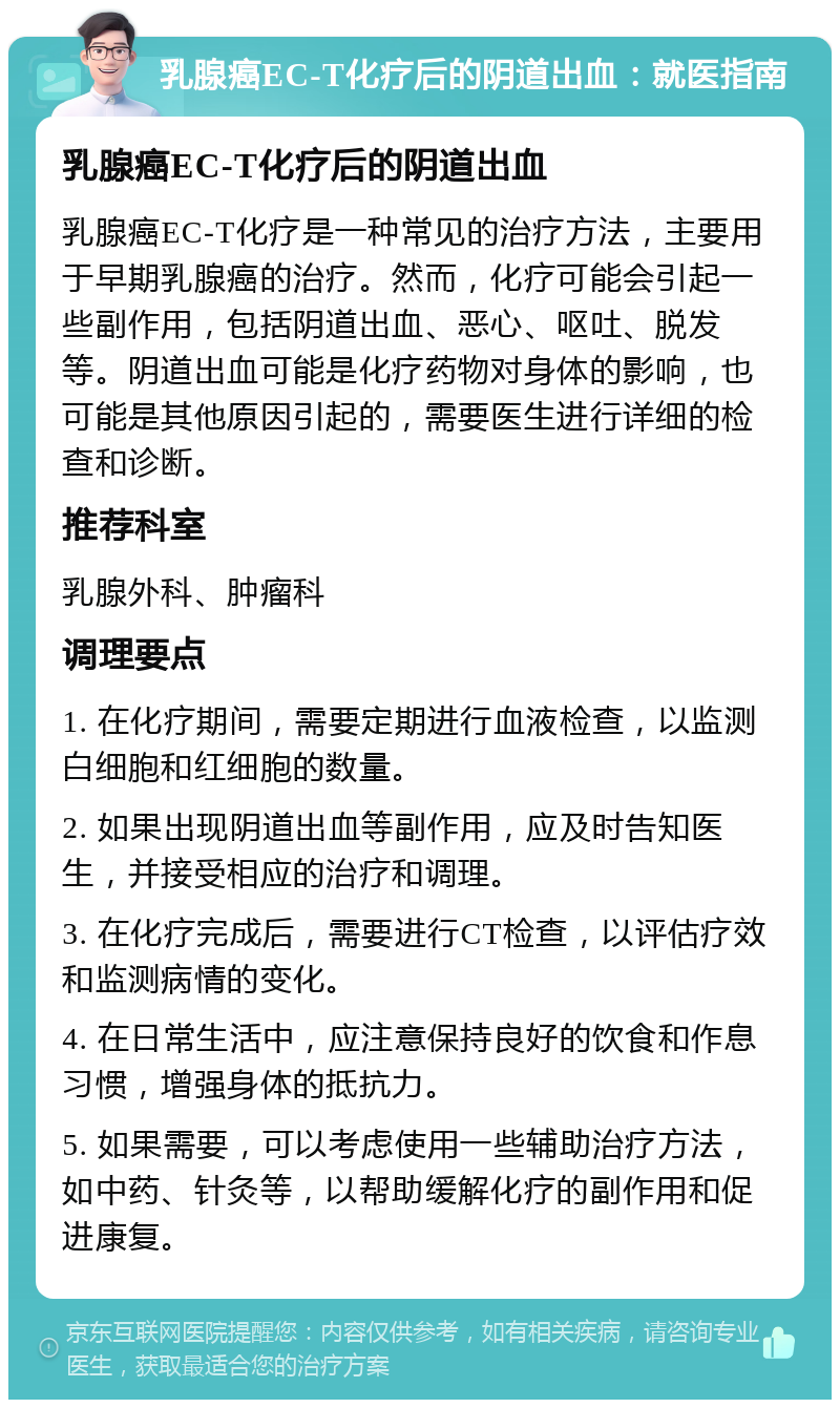 乳腺癌EC-T化疗后的阴道出血：就医指南 乳腺癌EC-T化疗后的阴道出血 乳腺癌EC-T化疗是一种常见的治疗方法，主要用于早期乳腺癌的治疗。然而，化疗可能会引起一些副作用，包括阴道出血、恶心、呕吐、脱发等。阴道出血可能是化疗药物对身体的影响，也可能是其他原因引起的，需要医生进行详细的检查和诊断。 推荐科室 乳腺外科、肿瘤科 调理要点 1. 在化疗期间，需要定期进行血液检查，以监测白细胞和红细胞的数量。 2. 如果出现阴道出血等副作用，应及时告知医生，并接受相应的治疗和调理。 3. 在化疗完成后，需要进行CT检查，以评估疗效和监测病情的变化。 4. 在日常生活中，应注意保持良好的饮食和作息习惯，增强身体的抵抗力。 5. 如果需要，可以考虑使用一些辅助治疗方法，如中药、针灸等，以帮助缓解化疗的副作用和促进康复。