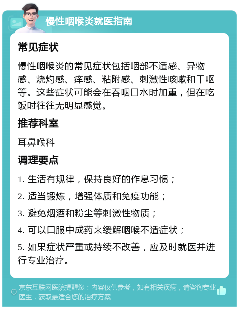 慢性咽喉炎就医指南 常见症状 慢性咽喉炎的常见症状包括咽部不适感、异物感、烧灼感、痒感、粘附感、刺激性咳嗽和干呕等。这些症状可能会在吞咽口水时加重，但在吃饭时往往无明显感觉。 推荐科室 耳鼻喉科 调理要点 1. 生活有规律，保持良好的作息习惯； 2. 适当锻炼，增强体质和免疫功能； 3. 避免烟酒和粉尘等刺激性物质； 4. 可以口服中成药来缓解咽喉不适症状； 5. 如果症状严重或持续不改善，应及时就医并进行专业治疗。