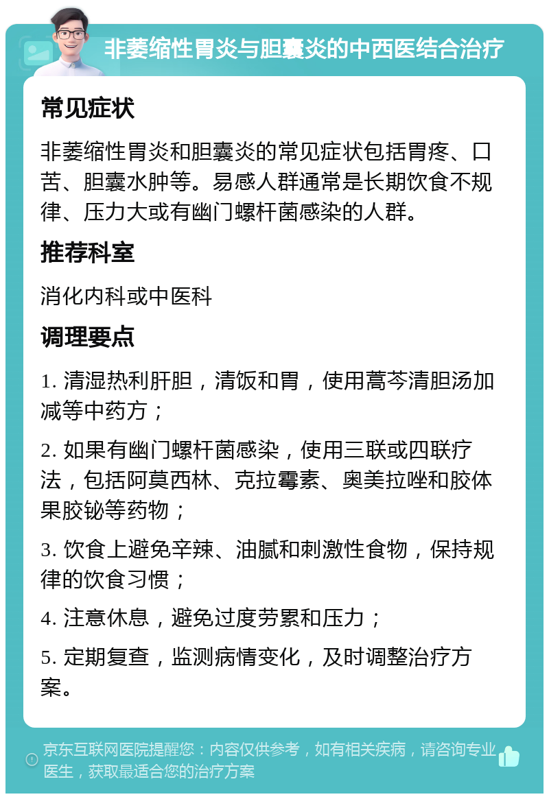 非萎缩性胃炎与胆囊炎的中西医结合治疗 常见症状 非萎缩性胃炎和胆囊炎的常见症状包括胃疼、口苦、胆囊水肿等。易感人群通常是长期饮食不规律、压力大或有幽门螺杆菌感染的人群。 推荐科室 消化内科或中医科 调理要点 1. 清湿热利肝胆，清饭和胃，使用蒿芩清胆汤加减等中药方； 2. 如果有幽门螺杆菌感染，使用三联或四联疗法，包括阿莫西林、克拉霉素、奥美拉唑和胶体果胶铋等药物； 3. 饮食上避免辛辣、油腻和刺激性食物，保持规律的饮食习惯； 4. 注意休息，避免过度劳累和压力； 5. 定期复查，监测病情变化，及时调整治疗方案。