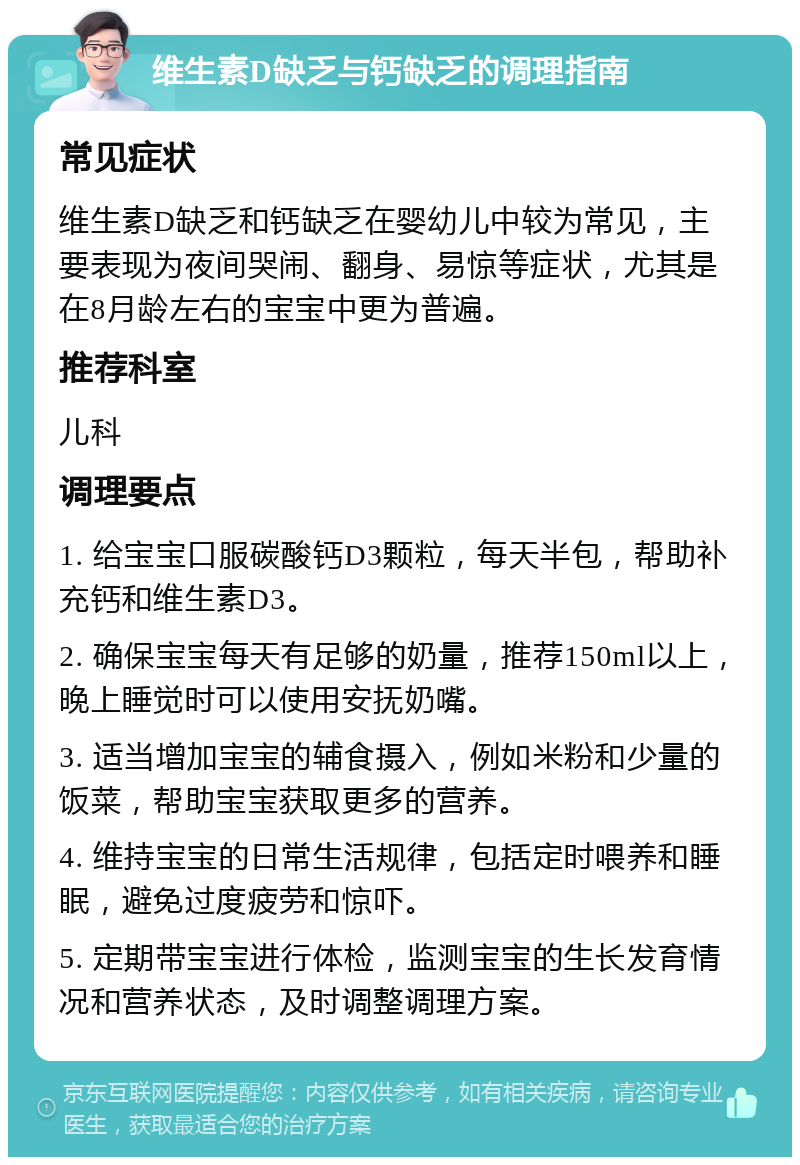 维生素D缺乏与钙缺乏的调理指南 常见症状 维生素D缺乏和钙缺乏在婴幼儿中较为常见，主要表现为夜间哭闹、翻身、易惊等症状，尤其是在8月龄左右的宝宝中更为普遍。 推荐科室 儿科 调理要点 1. 给宝宝口服碳酸钙D3颗粒，每天半包，帮助补充钙和维生素D3。 2. 确保宝宝每天有足够的奶量，推荐150ml以上，晚上睡觉时可以使用安抚奶嘴。 3. 适当增加宝宝的辅食摄入，例如米粉和少量的饭菜，帮助宝宝获取更多的营养。 4. 维持宝宝的日常生活规律，包括定时喂养和睡眠，避免过度疲劳和惊吓。 5. 定期带宝宝进行体检，监测宝宝的生长发育情况和营养状态，及时调整调理方案。