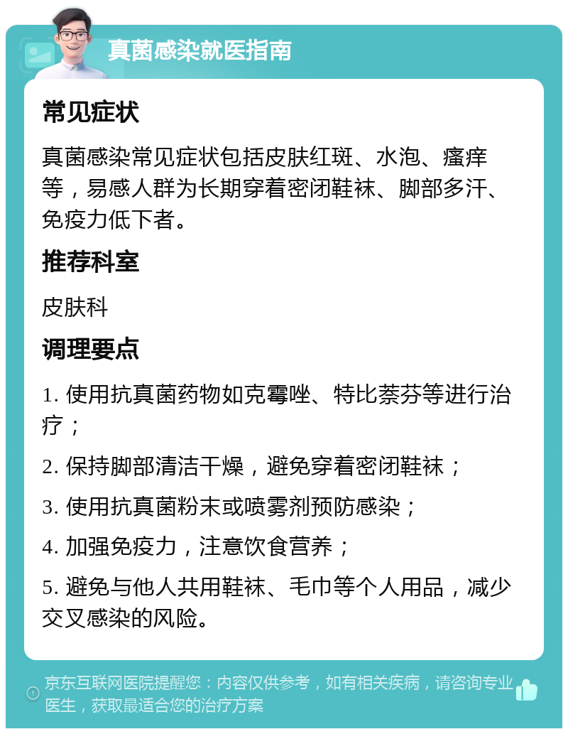 真菌感染就医指南 常见症状 真菌感染常见症状包括皮肤红斑、水泡、瘙痒等，易感人群为长期穿着密闭鞋袜、脚部多汗、免疫力低下者。 推荐科室 皮肤科 调理要点 1. 使用抗真菌药物如克霉唑、特比萘芬等进行治疗； 2. 保持脚部清洁干燥，避免穿着密闭鞋袜； 3. 使用抗真菌粉末或喷雾剂预防感染； 4. 加强免疫力，注意饮食营养； 5. 避免与他人共用鞋袜、毛巾等个人用品，减少交叉感染的风险。