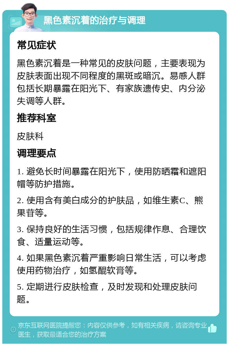 黑色素沉着的治疗与调理 常见症状 黑色素沉着是一种常见的皮肤问题，主要表现为皮肤表面出现不同程度的黑斑或暗沉。易感人群包括长期暴露在阳光下、有家族遗传史、内分泌失调等人群。 推荐科室 皮肤科 调理要点 1. 避免长时间暴露在阳光下，使用防晒霜和遮阳帽等防护措施。 2. 使用含有美白成分的护肤品，如维生素C、熊果苷等。 3. 保持良好的生活习惯，包括规律作息、合理饮食、适量运动等。 4. 如果黑色素沉着严重影响日常生活，可以考虑使用药物治疗，如氢醌软膏等。 5. 定期进行皮肤检查，及时发现和处理皮肤问题。