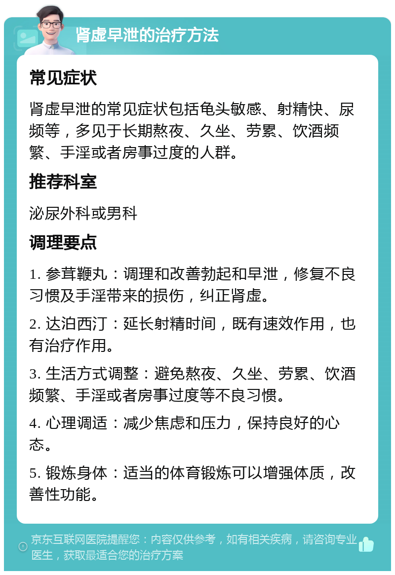 肾虚早泄的治疗方法 常见症状 肾虚早泄的常见症状包括龟头敏感、射精快、尿频等，多见于长期熬夜、久坐、劳累、饮酒频繁、手淫或者房事过度的人群。 推荐科室 泌尿外科或男科 调理要点 1. 参茸鞭丸：调理和改善勃起和早泄，修复不良习惯及手淫带来的损伤，纠正肾虚。 2. 达泊西汀：延长射精时间，既有速效作用，也有治疗作用。 3. 生活方式调整：避免熬夜、久坐、劳累、饮酒频繁、手淫或者房事过度等不良习惯。 4. 心理调适：减少焦虑和压力，保持良好的心态。 5. 锻炼身体：适当的体育锻炼可以增强体质，改善性功能。