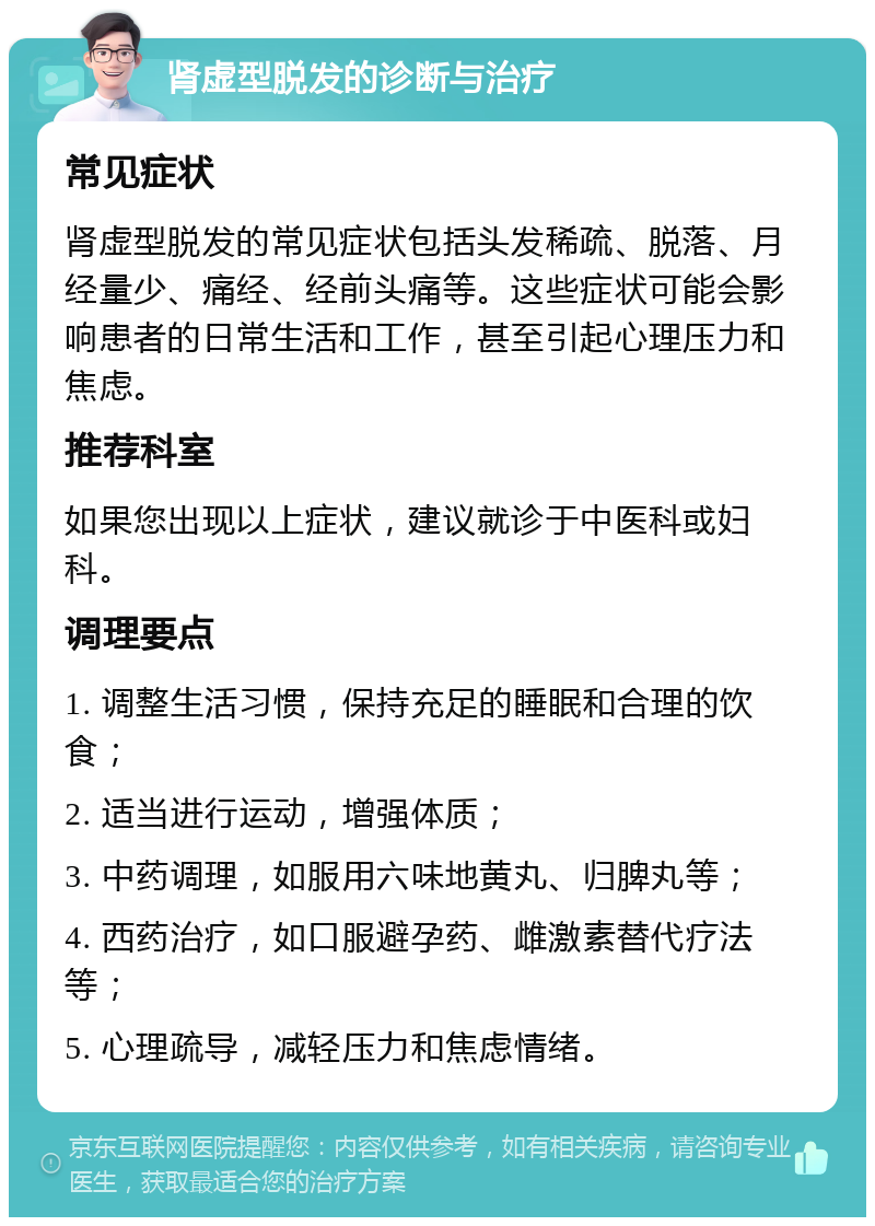 肾虚型脱发的诊断与治疗 常见症状 肾虚型脱发的常见症状包括头发稀疏、脱落、月经量少、痛经、经前头痛等。这些症状可能会影响患者的日常生活和工作，甚至引起心理压力和焦虑。 推荐科室 如果您出现以上症状，建议就诊于中医科或妇科。 调理要点 1. 调整生活习惯，保持充足的睡眠和合理的饮食； 2. 适当进行运动，增强体质； 3. 中药调理，如服用六味地黄丸、归脾丸等； 4. 西药治疗，如口服避孕药、雌激素替代疗法等； 5. 心理疏导，减轻压力和焦虑情绪。