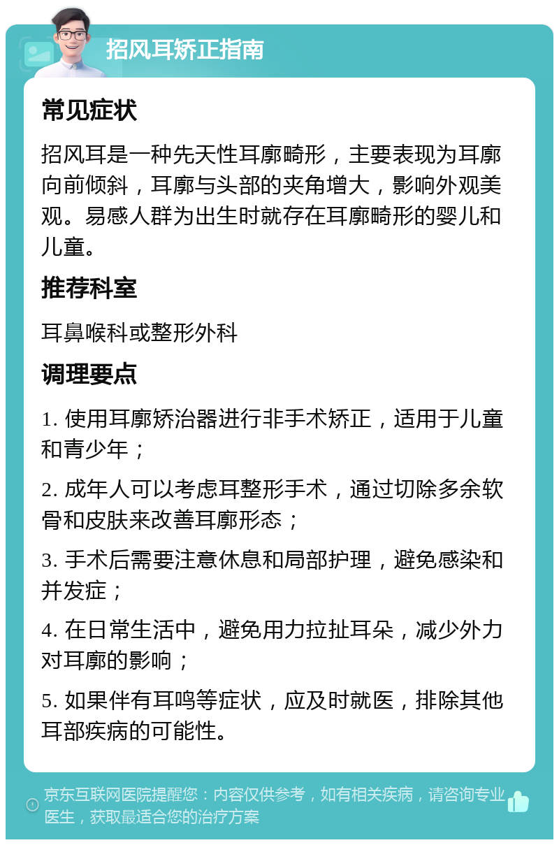 招风耳矫正指南 常见症状 招风耳是一种先天性耳廓畸形，主要表现为耳廓向前倾斜，耳廓与头部的夹角增大，影响外观美观。易感人群为出生时就存在耳廓畸形的婴儿和儿童。 推荐科室 耳鼻喉科或整形外科 调理要点 1. 使用耳廓矫治器进行非手术矫正，适用于儿童和青少年； 2. 成年人可以考虑耳整形手术，通过切除多余软骨和皮肤来改善耳廓形态； 3. 手术后需要注意休息和局部护理，避免感染和并发症； 4. 在日常生活中，避免用力拉扯耳朵，减少外力对耳廓的影响； 5. 如果伴有耳鸣等症状，应及时就医，排除其他耳部疾病的可能性。