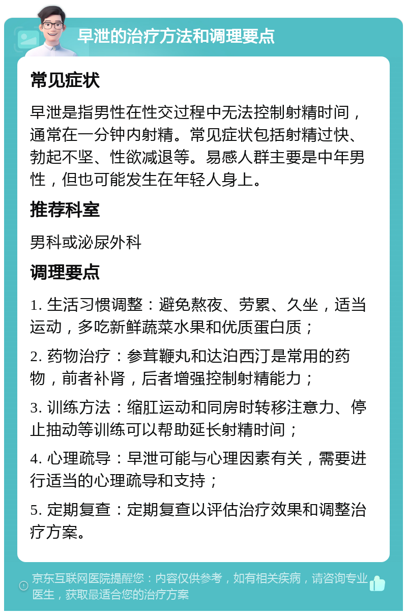 早泄的治疗方法和调理要点 常见症状 早泄是指男性在性交过程中无法控制射精时间，通常在一分钟内射精。常见症状包括射精过快、勃起不坚、性欲减退等。易感人群主要是中年男性，但也可能发生在年轻人身上。 推荐科室 男科或泌尿外科 调理要点 1. 生活习惯调整：避免熬夜、劳累、久坐，适当运动，多吃新鲜蔬菜水果和优质蛋白质； 2. 药物治疗：参茸鞭丸和达泊西汀是常用的药物，前者补肾，后者增强控制射精能力； 3. 训练方法：缩肛运动和同房时转移注意力、停止抽动等训练可以帮助延长射精时间； 4. 心理疏导：早泄可能与心理因素有关，需要进行适当的心理疏导和支持； 5. 定期复查：定期复查以评估治疗效果和调整治疗方案。