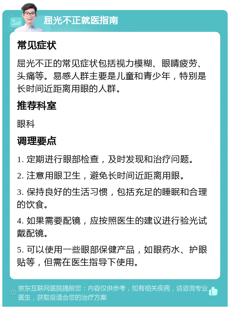 屈光不正就医指南 常见症状 屈光不正的常见症状包括视力模糊、眼睛疲劳、头痛等。易感人群主要是儿童和青少年，特别是长时间近距离用眼的人群。 推荐科室 眼科 调理要点 1. 定期进行眼部检查，及时发现和治疗问题。 2. 注意用眼卫生，避免长时间近距离用眼。 3. 保持良好的生活习惯，包括充足的睡眠和合理的饮食。 4. 如果需要配镜，应按照医生的建议进行验光试戴配镜。 5. 可以使用一些眼部保健产品，如眼药水、护眼贴等，但需在医生指导下使用。