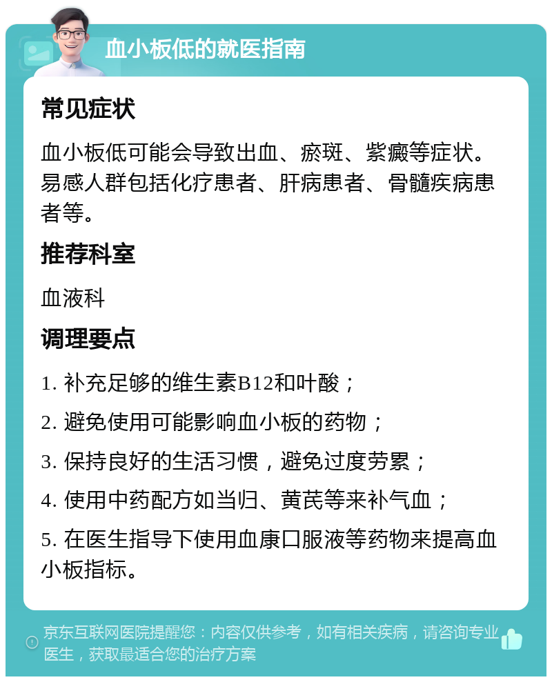 血小板低的就医指南 常见症状 血小板低可能会导致出血、瘀斑、紫癜等症状。易感人群包括化疗患者、肝病患者、骨髓疾病患者等。 推荐科室 血液科 调理要点 1. 补充足够的维生素B12和叶酸； 2. 避免使用可能影响血小板的药物； 3. 保持良好的生活习惯，避免过度劳累； 4. 使用中药配方如当归、黄芪等来补气血； 5. 在医生指导下使用血康口服液等药物来提高血小板指标。