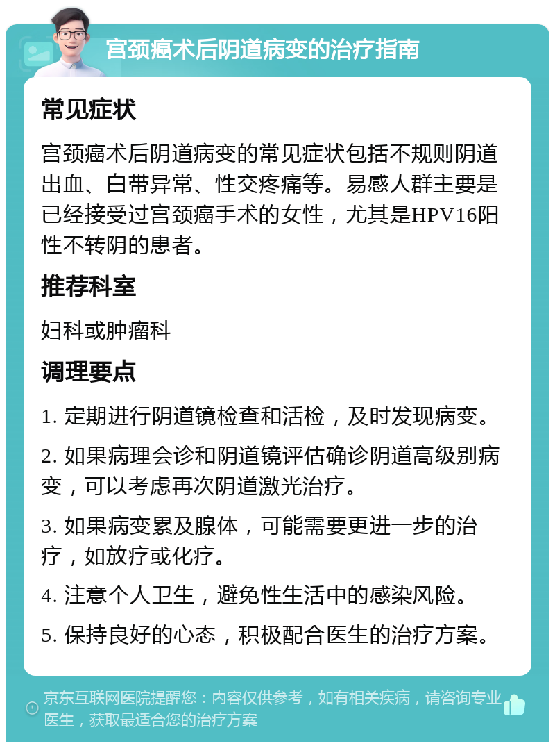 宫颈癌术后阴道病变的治疗指南 常见症状 宫颈癌术后阴道病变的常见症状包括不规则阴道出血、白带异常、性交疼痛等。易感人群主要是已经接受过宫颈癌手术的女性，尤其是HPV16阳性不转阴的患者。 推荐科室 妇科或肿瘤科 调理要点 1. 定期进行阴道镜检查和活检，及时发现病变。 2. 如果病理会诊和阴道镜评估确诊阴道高级别病变，可以考虑再次阴道激光治疗。 3. 如果病变累及腺体，可能需要更进一步的治疗，如放疗或化疗。 4. 注意个人卫生，避免性生活中的感染风险。 5. 保持良好的心态，积极配合医生的治疗方案。